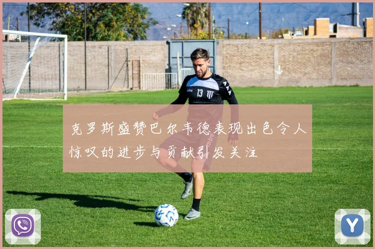 克罗斯盛赞巴尔韦德表现出色令人惊叹的进步与贡献引发关注
