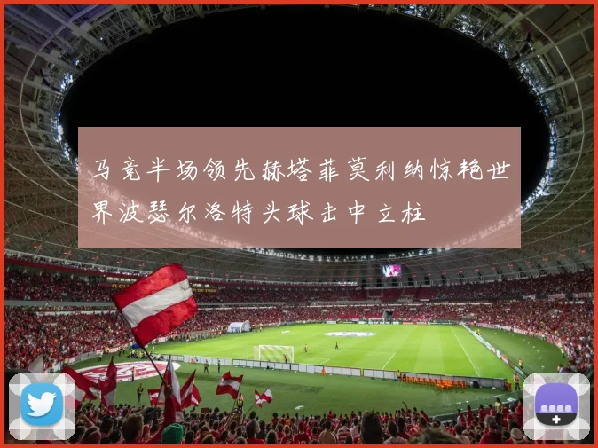 马竞半场领先赫塔菲莫利纳惊艳世界波瑟尔洛特头球击中立柱