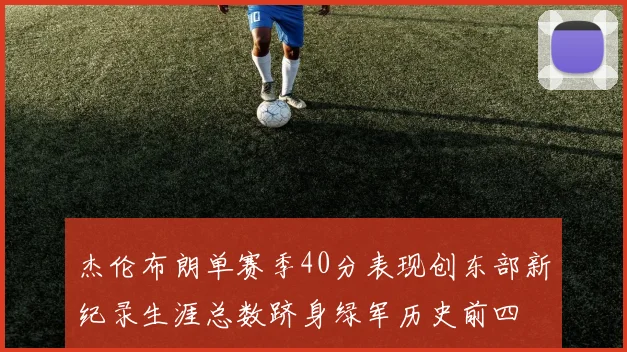 杰伦布朗单赛季40分表现创东部新纪录生涯总数跻身绿军历史前四