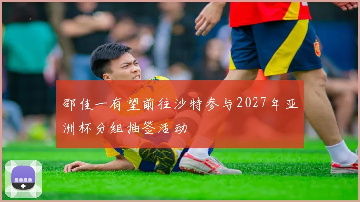 邵佳一有望前往沙特参与2027年亚洲杯分组抽签活动