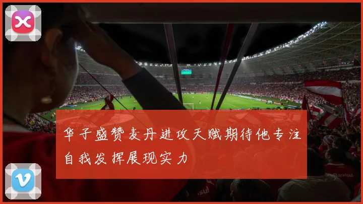 华子盛赞麦丹进攻天赋期待他专注自我发挥展现实力