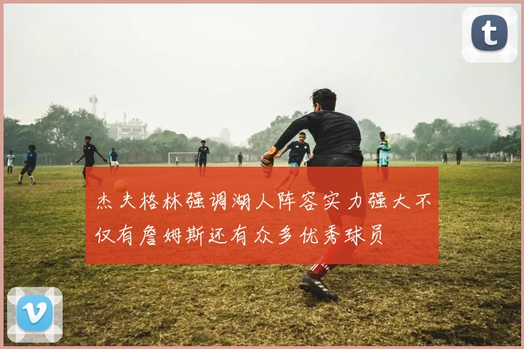 杰夫格林强调湖人阵容实力强大不仅有詹姆斯还有众多优秀球员