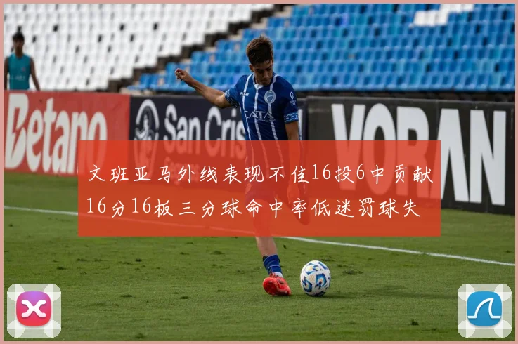 文班亚马外线表现不佳16投6中贡献16分16板三分球命中率低迷罚球失准影响球队表现