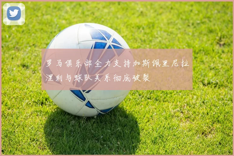罗马俱乐部全力支持加斯佩里尼拉涅利与球队关系彻底破裂