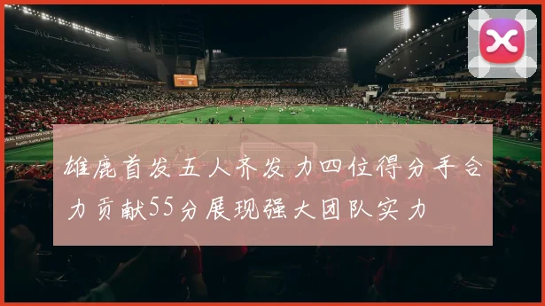雄鹿首发五人齐发力四位得分手合力贡献55分展现强大团队实力