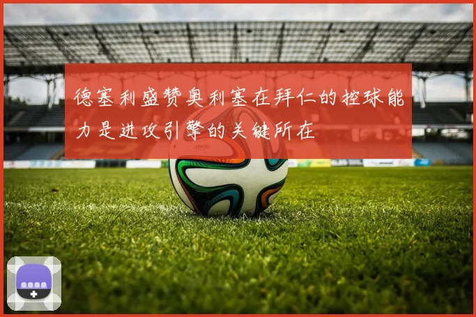 德塞利盛赞奥利塞在拜仁的控球能力是进攻引擎的关键所在