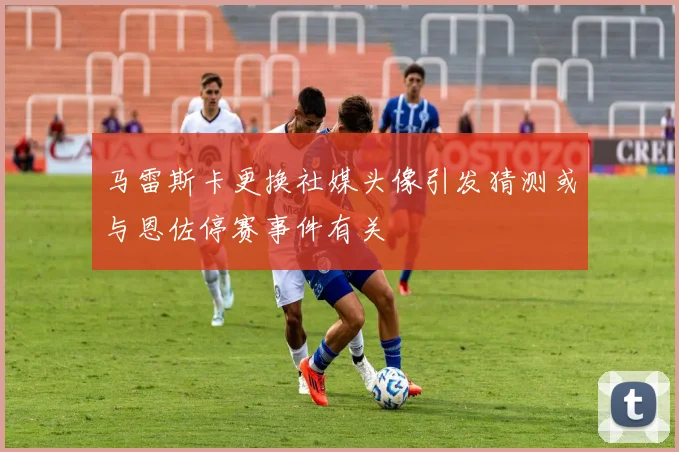 马雷斯卡更换社媒头像引发猜测或与恩佐停赛事件有关