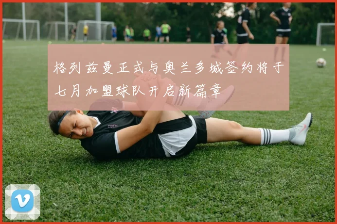 格列兹曼正式与奥兰多城签约将于七月加盟球队开启新篇章
