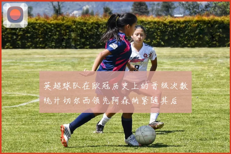 英超球队在欧冠历史上的晋级次数统计切尔西领先阿森纳紧随其后