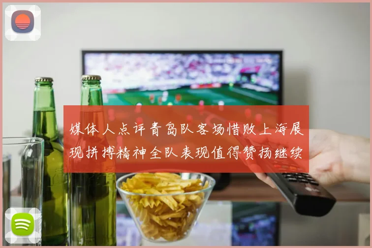 媒体人点评青岛队客场惜败上海展现拼搏精神全队表现值得赞扬继续加油战斗青岛队