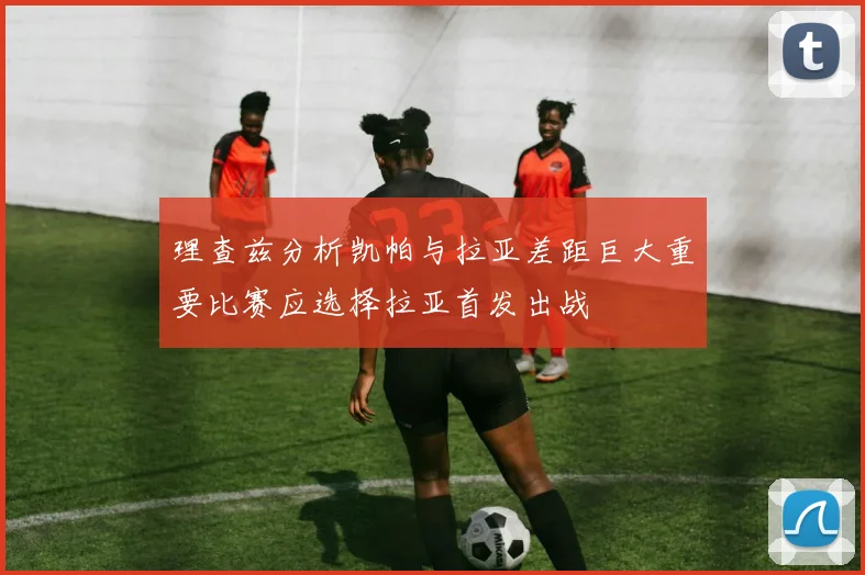 理查兹分析凯帕与拉亚差距巨大重要比赛应选择拉亚首发出战