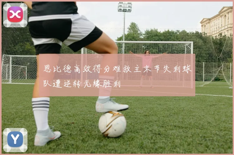 恩比德高效得分难救主末节失利球队遭逆转无缘胜利
