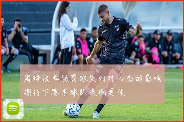 周琦谈单场罚球失利对心态的影响期待下赛季球队表现更佳