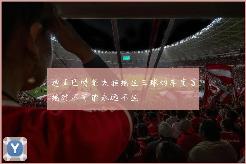 迪亚巴特坚决拒绝坐三球的车直言绝对不可能永远不坐