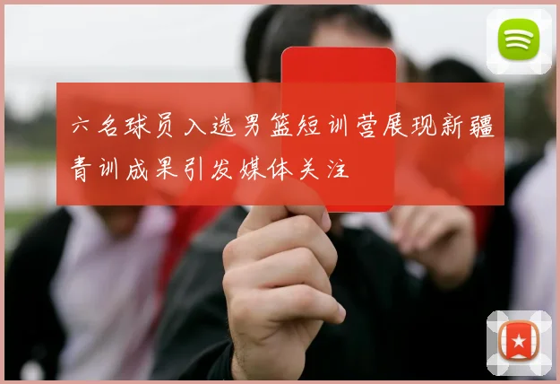六名球员入选男篮短训营展现新疆青训成果引发媒体关注