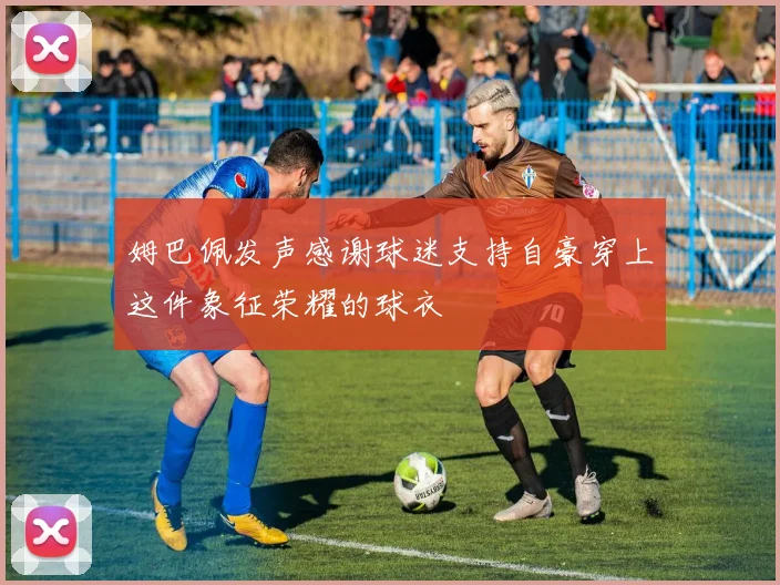 姆巴佩发声感谢球迷支持自豪穿上这件象征荣耀的球衣
