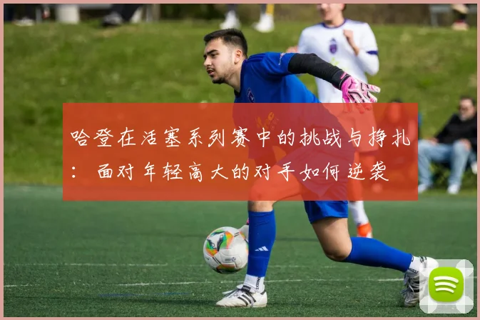 哈登在活塞系列赛中的挑战与挣扎：面对年轻高大的对手如何逆袭