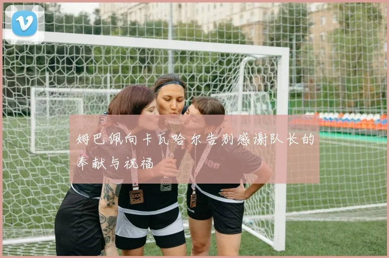 姆巴佩向卡瓦哈尔告别感谢队长的奉献与祝福