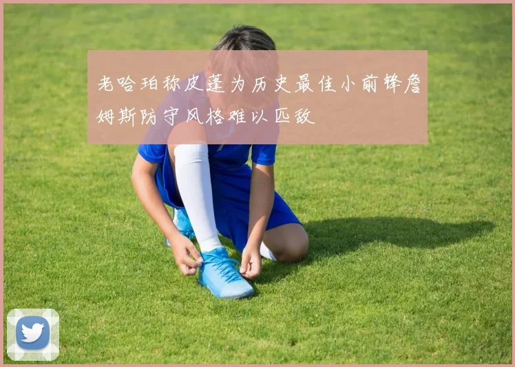 老哈珀称皮蓬为历史最佳小前锋詹姆斯防守风格难以匹敌