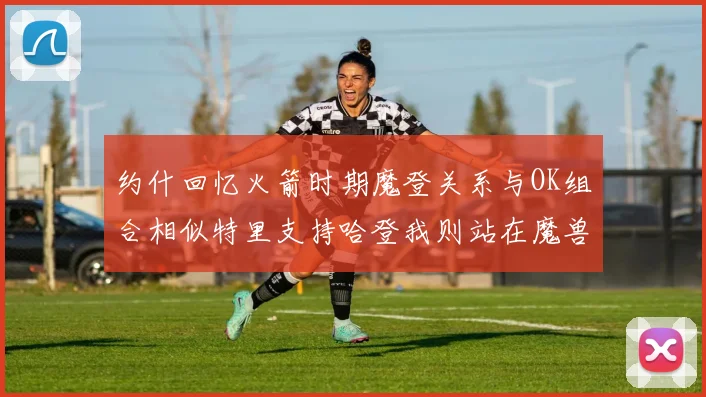 约什回忆火箭时期魔登关系与OK组合相似特里支持哈登我则站在魔兽一边