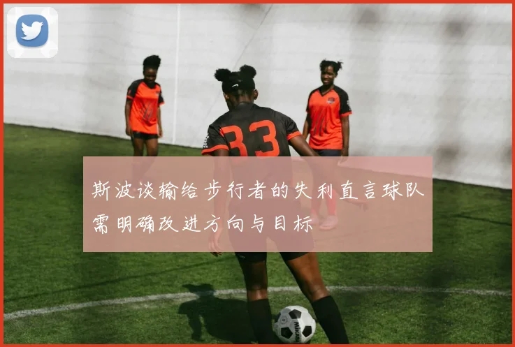 斯波谈输给步行者的失利直言球队需明确改进方向与目标
