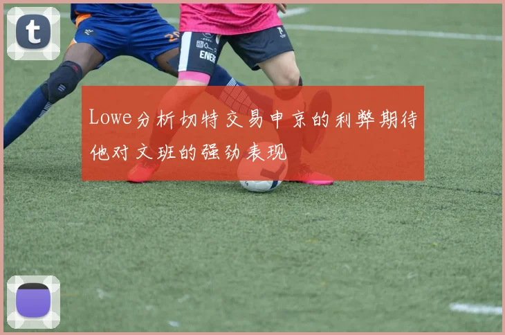 Lowe分析切特交易申京的利弊期待他对文班的强劲表现