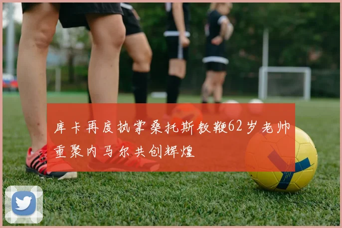 库卡再度执掌桑托斯教鞭62岁老帅重聚内马尔共创辉煌