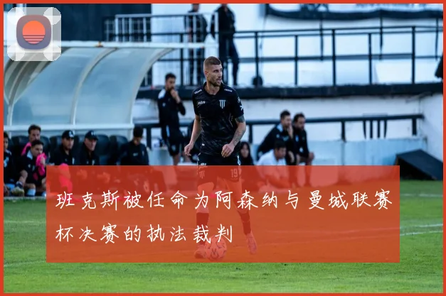 班克斯被任命为阿森纳与曼城联赛杯决赛的执法裁判