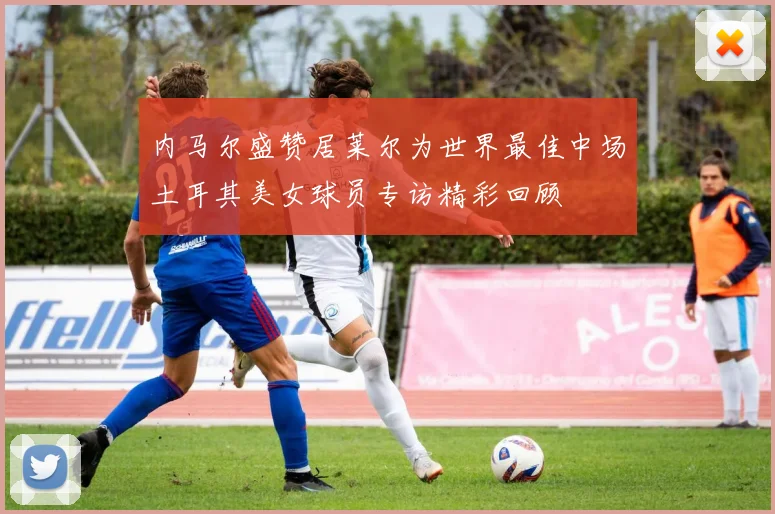 内马尔盛赞居莱尔为世界最佳中场土耳其美女球员专访精彩回顾