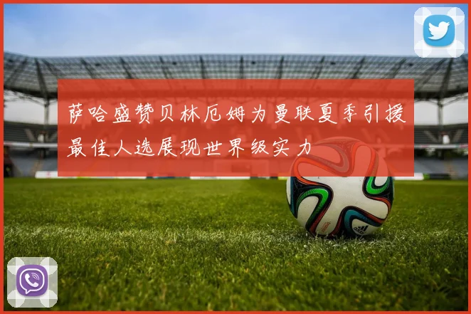 萨哈盛赞贝林厄姆为曼联夏季引援最佳人选展现世界级实力