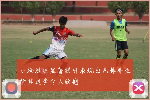 小杨进攻显著提升表现出色韩乔生赞其进步令人欣慰