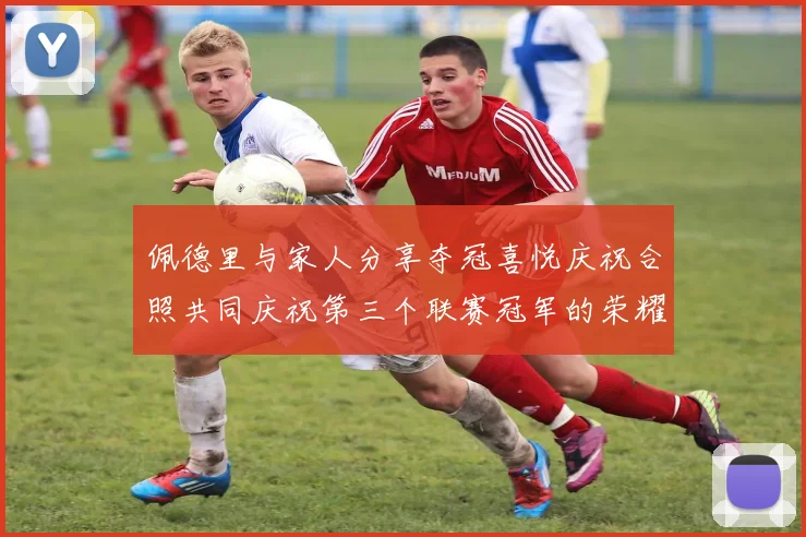 佩德里与家人分享夺冠喜悦庆祝合照共同庆祝第三个联赛冠军的荣耀时刻
