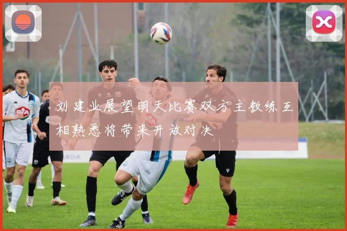 刘建业展望明天比赛双方主教练互相熟悉将带来开放对决