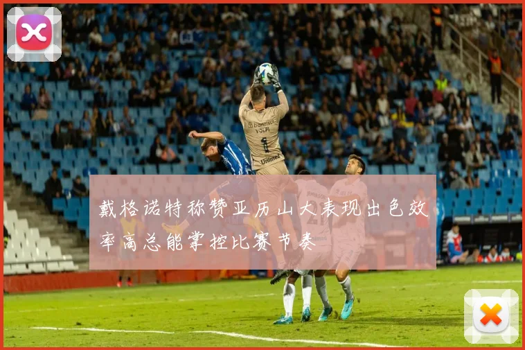 戴格诺特称赞亚历山大表现出色效率高总能掌控比赛节奏
