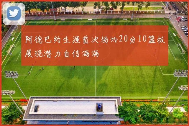 阿德巴约生涯首次场均20分10篮板展现潜力自信满满