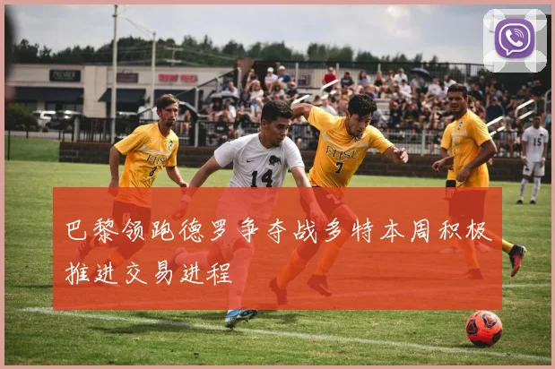 巴黎领跑德罗争夺战多特本周积极推进交易进程